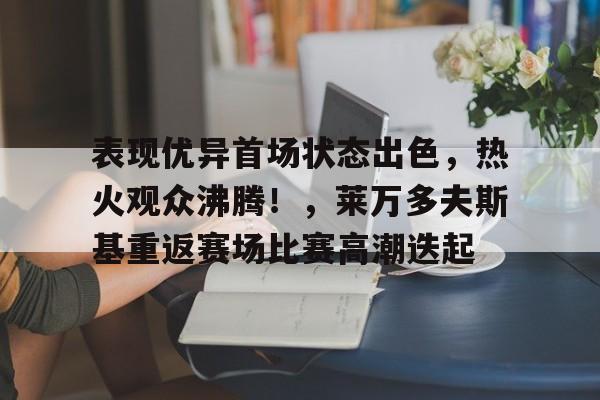 表现优异首场状态出色，热火观众沸腾！，莱万多夫斯基重返赛场比赛高潮迭起的简单介绍-九游体育互动