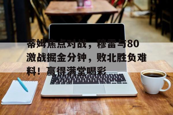蒂姆焦点对战，穆雷与80激战掘金分钟，败北胜负难料！赢得满堂喝彩的简单介绍-九游体育互动