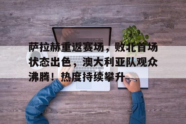 萨拉赫重返赛场，败北首场状态出色，澳大利亚队观众沸腾！热度持续攀升的简单介绍
