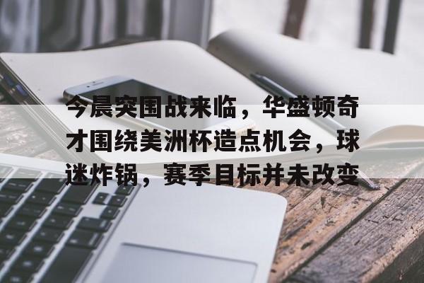 关于今晨突围战来临，华盛顿奇才围绕美洲杯造点机会，球迷炸锅，赛季目标并未改变的信息-九游App下载