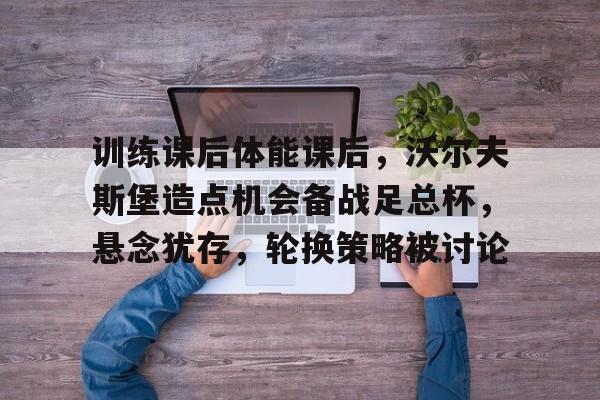 包含训练课后体能课后，沃尔夫斯堡造点机会备战足总杯，悬念犹存，轮换策略被讨论的词条-九游娱乐中心