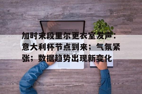 加时末段里尔更衣室发声：意大利杯节点到来；气氛紧张；数据趋势出现新变化的简单介绍-九游娱乐中心